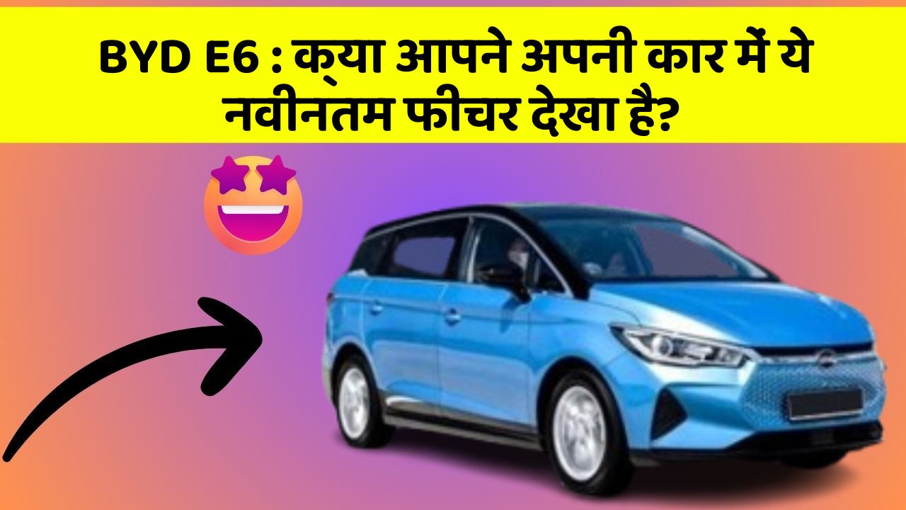BYD E6 : क्या आपने अपनी कार में ये नवीनतम फीचर देखा है?